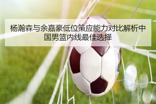 杨瀚森与余嘉豪低位策应能力对比解析中国男篮内线最佳选择