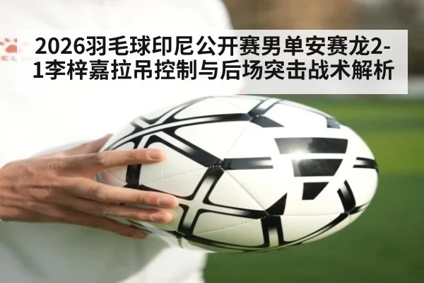 2026羽毛球印尼公开赛男单安赛龙2-1李梓嘉拉吊控制与后场突击战术解析