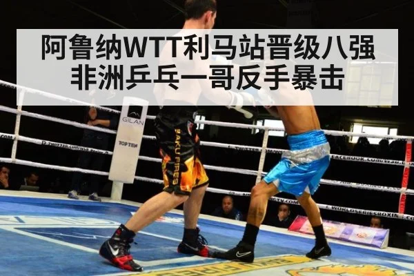 阿鲁纳WTT利马站晋级八强 非洲乒乓一哥反手暴击