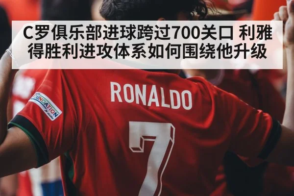 C罗俱乐部进球跨过700关口 利雅得胜利进攻体系如何围绕他升级