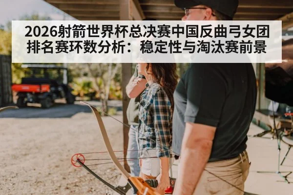 2026射箭世界杯总决赛中国反曲弓女团排名赛环数分析：稳定性与淘汰赛前景