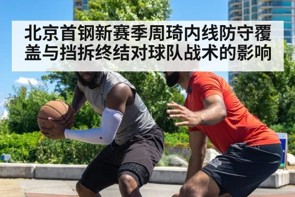 北京首钢新赛季周琦内线防守覆盖与挡拆终结对球队战术的影响