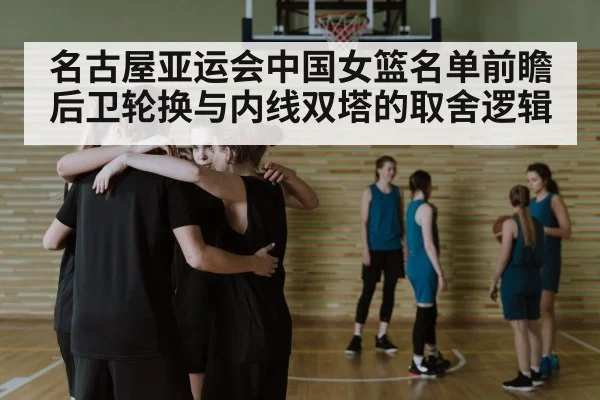 名古屋亚运会中国女篮名单前瞻 后卫轮换与内线双塔的取舍逻辑
