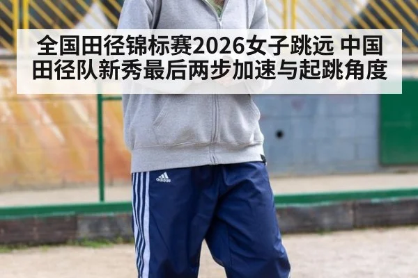 全国田径锦标赛2026女子跳远 中国田径队新秀最后两步加速与起跳角度